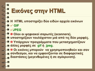 Εικόνες στην HTML Η  HTML υποστηρίζει δύο ειδών αρχεία εικόνων GIF JPEG Ολοι οι ψηφιακοί σαρωτές (scanners), υποστηρίζουν τουλάχιστον μιά από τις δύο μορφές. Yπάρχουν προγράμματα που μετασχηματίζουν άλλες μορφές σε  gif  ή  jpeg . Οι εικόνες μπορούν  να χρησιμοποιηθούν και σαν σύνδεσμοι, και να εμφανίζονται σε διαφορετικές διαστάσεις (μεγενθυμένες ή σε σμίκρυνση). 