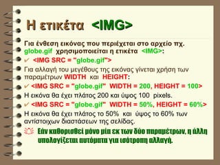 H ετικέτα  <IMG> Για ένθεση εικόνας που περιέχεται στο αρχείο πχ.  globe.gif   χρησιμοποιείται η ετικέτα  <IMG> : <IMG SRC = " globe.gif "> Για αλλαγή του μεγέθους της εικόνας γίνεται χρήση των παραμέτρων  WIDTH   και  HEIGHT : <IMG SRC = " globe.gif "  WIDTH =  200 , HEIGHT =  100 > Η εικόνα θα έχει πλάτος 200 και ύψος 100  pixels. <IMG SRC = " globe.gif "  WIDTH =  50% , HEIGHT =  60% > Η εικόνα θα έχει πλάτος το 50%  και  ύψος το 60% των αντίστοιχων διαστάσεων της σελίδας. Eάν καθορισθεί μόνο μία εκ των δύο παραμέτρων, η άλλη  υπολογίζεται αυτόματα για ισότροπη αλλαγή.   