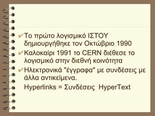 Το πρώτο λογισμικό ΙΣΤΟΥ δημιουργήθηκε τον Οκτώβριο 1990 Καλοκαίρι 1991 το CERN διέθεσε το λογισμικό στην διεθνή κοινότητα Ηλεκτρονικά "έγγραφα" με συνδέσεις με άλλα αντικείμενα. Hyperlinks = Συνδέσεις  HyperText 