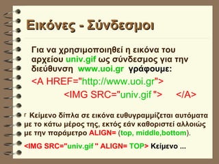 Εικόνες - Σύνδεσμοι  Για να χρησιμοποιηθεί η εικόνα του αρχείου  univ.gif  ως σύνδεσμος για την διεύθυνση  www.uoi.gr  γράφουμε: <A HREF=" http://www.uoi.gr "> <IMG SRC=" univ.gif   ">  </A>   Κείμενο δίπλα σε εικόνα ευθυγραμμίζεται αυτόματα με το κάτω μέρος της, εκτός εάν καθοριστεί αλλοιώς με την παράμετρο   ALIGN=  ( top, middle,bottom ). <IMG SRC=" univ.gif   " ALIGN=  TOP >  Κείμενο ... 