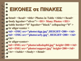 EΙΚΟΝΕΣ σε ΠΙΝΑΚΕΣ <html> <head> <title> Photos in Table </title></head> <body bgcolor="silver">  <H1> Many Photos </H1> <table border="0" bgcolor="black" cellspacing="0" >  <tr align=center >  <td> <IMG src="photos\dgp.jpg",HEIGHT=200> </td> <td> <IMG src="photos\arly.jpg", HEIGHT=200> </td> </tr>   <tr align=center> <td><IMG src="photos\nikolop04.jpg" height=200></td> <td><IMG src="photos\support.jpg" height=200></td> </tr> </table> </body> </html> 
