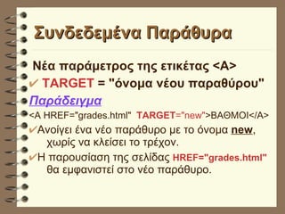 Συνδεδεμένα Παράθυρα Νέα παράμετρος της ετικέτας <Α> TARGET  = "όνομα νέου παραθύρου" Παράδειγμα <A HREF="grades.html"  TARGET ="new" >ΒΑΘΜΟΙ</Α> Ανοίγει ένα νέο παράθυρο με το όνομα  new ,  χωρίς να κλείσει το τρέχον.  Η παρουσίαση της σελίδας  HREF="grades.html"   θα εμφανιστεί στο νέο παράθυρο. 