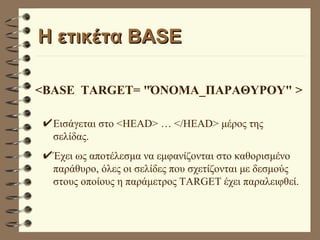 Η ετικέτα BASE <BASE  TARGET= "ΌΝΟΜΑ_ΠΑΡΑΘΥΡΟΥ" > Εισάγεται στο <HEAD> … </HEAD> μέρος της σελίδας. Έχει ως αποτέλεσμα να εμφανίζονται στο καθορισμένο παράθυρο, όλες οι σελίδες που σχετίζονται με δεσμούς  στους οποίους η παράμετρος TARGET έχει παραλειφθεί. 