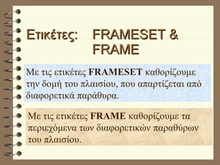 Ετικέτες:  FRAMESET &  FRAME Με τις ετικέτες  FRAMESET  καθορίζουμε την δομή του πλαισίου, που απαρτίζεται από διαφορετικά παράθυρα.  Με τις ετικέτες  FRAME  καθορίζουμε τα περιεχόμενα των διαφορετικών παραθύρων του πλαισίου. 