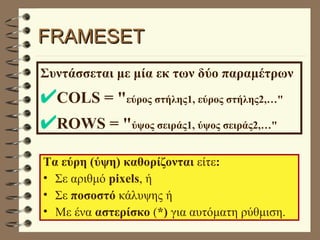 FRAMESET Συντάσσεται με μία εκ των δύο παραμέτρων COLS = " εύρος στήλης1, εύρος στήλης2,…" ROWS = " ύψος σειράς1, ύψος σειράς2,…" Τα εύρη (ύψη) καθορίζονται  είτε : Σε αριθμό  pixels , ή  Σε  ποσοστό  κάλυψης ή  Με ένα  αστερίσκο  ( *)  για αυτόματη ρύθμιση. 
