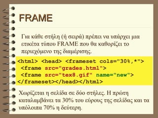 FRAME Για κάθε στήλη (ή σειρά) πρέπει να υπάρχει μια ετικέτα τύπου FRAME που θα καθορίζει το περιεχόμενο της διαμέρισης. <html> <head> <frameset cols="30%,*"> <frame  src="grades.html" > <frame  src="tex8.gif"  name="new" > </frameset></head></html> Χωρίζεται η σελίδα σε δύο στήλες. Η πρώτη καταλαμβάνει τα 30% του εύρους της σελίδας και τα υπόλοιπα 70% η δεύτερη . 