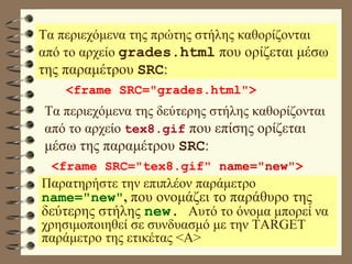 Τα περιεχόμενα της πρώτης στήλης καθορίζονται από το αρχείο  grades.html   που ορίζεται μέσω της παραμέτρου  SRC : <frame SRC="grades.html"> Τα περιεχόμενα της δεύτερης στήλης καθορίζονται από το αρχείο  tex8.gif   που επίσης ορίζεται μέσω της παραμέτρου  SRC : <frame SRC="tex8.gif"  name="new" > Παρατηρήστε την επιπλέον παράμετρο  name="new" ,   που ονομάζει το παράθυρο της δεύτερης στήλης  new .  Αυτό το όνομα μπορεί να χρησιμοποιηθεί σε συνδυασμό με την TARGET παράμετρο της ετικέτας <Α> 