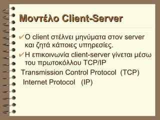 Μοντέλο Client-Server Ο client στέλνει μηνύματα στον server και ζητά κάποιες υπηρεσίες. Η επικοινωνία client-server γίνεται μέσω του πρωτοκόλλου TCP/IP Transmission Control Protocol  (TCP) Internet Protocol  (IP) 