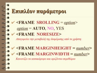 Επιπλέον παράμετροι <FRAME  SROLLING  =  option > option   =  AUTO ,  NO , YES <FRAME  NORESIZE > Απαγορεύει την μεταβολή της διαμέρισης από το χρήστη <FRAME  ΜΑRGINHEIGHT  =  number > <FRAME  ΜΑRGINWIDTH  =  number > Κανονίζει το κατακόρυφο και οριζόντιο περιθώριο 