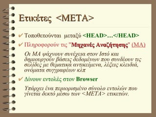 Ετικέτες  <META> Τοποθετούνται  μεταξύ  <HEAD>…</HEAD> Πληροφορούν τις " Μηχανές Αναζήτησης "  (MA) Οι ΜΑ ψάχνουν συνέχεια στον Ιστό και δημιουργούν βάσεις δεδομένων που συνδέουν τις σελίδες με θεματικά αντικείμενα, λέξεις κλειδιά, ονόματα συγγραφέων κλπ Δίνουν εντολές στον  Browser Υπάρχει ένα περιορισμένο σύνολο εντολών που γίνεται δεκτό μέσω των <ΜΕΤΑ> ετικετών . 