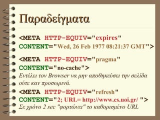 Παραδείγματα <META  HTTP-EQUIV =" expires "  CONTENT =" Wed, 26 Feb 1977 08:21:37 GMT "> <META  HTTP-EQUIV =" pragma "  CONTENT =" no-cache "> Εντέλει τον Browser να μην αποθηκεύσει την σελίδα ούτε καν προσωρινά. <META  HTTP-EQUIV =" refresh "  CONTENT =" 2; URL= http://www.cs.uoi.gr/   "> Σε χρόνο 2 sec "φορτώνει" το καθορισμένο URL 