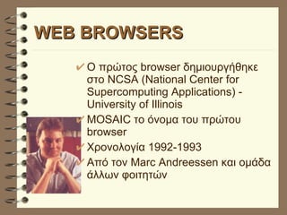 WEB BROWSERS Ο πρώτος browser δημιουργήθηκε στο NCSA (National Center for Supercomputing Applications) - University of Illinois MOSAIC το όνομα του πρώτου browser  Χρονολογία 1992-1993 Από τον Marc Andreessen και ομάδα άλλων φοιτητών 