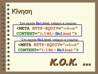 Κίνηση Στο αρχείο  file1 .html, υπάρχει η ετικέτα: Στο αρχείο  file2 .html, υπάρχει η ετικέτα: Κ.Ο.Κ.  ... <META  HTTP-EQUIV =" refresh "  CONTENT =" 1; URL=  file2 .html   "> <META  HTTP-EQUIV =" refresh "  CONTENT =" 1; URL=  file3 .html   "> 