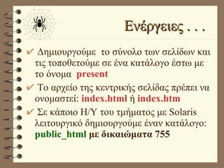 Ενέργειες . . .  Δημιουργούμε  το σύνολο των σελίδων και τις τοποθετούμε σε ένα κατάλογο έστω με το όνομα  present Το αρχείο της κεντρικής σελίδας πρέπει να ονομαστεί:  index.html  ή  index.htm Σε κάποιο Η/Υ του τμήματος με Solaris λειτουργικό δημιουργούμε έναν κατάλογο:  public_html  με δικαιώματα 755 