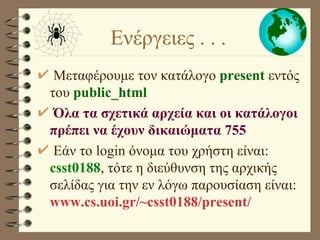 Μεταφέρουμε τον κατάλογο  present  εντός του  public_html Όλα τα σχετικά αρχεία και οι κατάλογοι πρέπει να έχουν δικαιώματα 755 Εάν το login όνομα του χρήστη είναι:  csst0188 , τότε η διεύθυνση της αρχικής σελίδας για την εν λόγω παρουσίαση είναι:  www.cs.uoi.gr/~csst0188/present/ Ενέργειες . . .  