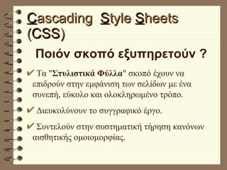 C ascading  S tyle  S heets  ( CSS ) Ποιόν σκοπό εξυπηρετούν ?   Τα " Στυλιστικά Φύλλα " σκοπό έχουν να επιδρούν στην εμφάνιση των σελίδων με ένα συνεπή, εύκολο και ολοκληρωμένο τρόπο. Διευκολύνουν το συγγραφικό έργο. Συντελούν στην συστηματική τήρηση κανόνων αισθητικής ομοιομορφίας. 