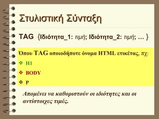 Στυλιστική Σύνταξη  TAG   { Ιδιότητα_1:  τιμή ; Ιδιότητα_2:  τιμή ; …  } Όπου  TAG  οποιοδήποτε όνομα HTML ετικέτας , πχ : Η1 BODY P Απομένει να καθοριστούν οι ιδιότητες και οι αντίστοιχες τιμές. 