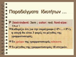 Παραδείγματα  Ιδιοτήτων …  P  { text-indent:  3em ;  color:  red;  font-size:  18pt  } Καθορίζει ότι για την παράγραφο (<P>…</P>), η εσοχή θα είναι 3 φορές το μέγεθος της γραμματοσειράς. Το  χρώμα  της γραμματοσειράς  κόκκινο . Το μέγεθος της γραμματοσειράς 18 στιγμών. 