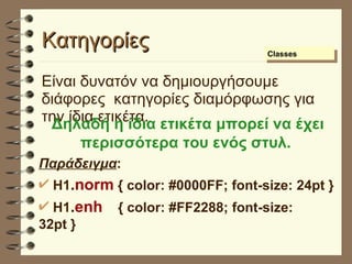 Κατηγορίες Είναι δυνατόν να δημιουργήσουμε διάφορες  κατηγορίες διαμόρφωσης για την ίδια ετικέτα.  Δηλαδή η ίδια ετικέτα μπορεί να έχει περισσότερα του ενός στυλ.   Παράδειγμα : H1 . norm  { color: #0000FF; font-size: 24pt } H1 . enh   { color: #FF2288; font-size: 32pt } Classes 