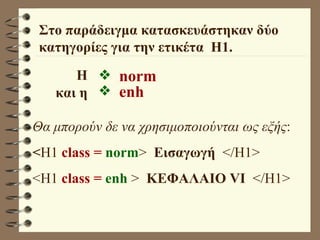 Στο παράδειγμα κατασκευάστηκαν δύο κατηγορίες για την ετικέτα  Η1. norm  enh Θα μπορούν δε να χρησιμοποιούνται ως εξής : < H1  class =  norm >  Εισαγωγή   </H1> <H1  class =  enh  >  ΚΕΦΑΛΑΙΟ VI   </H1> Η και η 