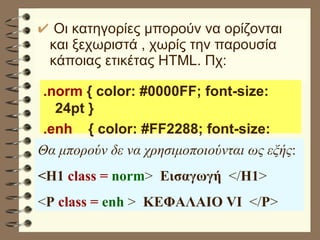 Οι κατηγορίες μπορούν να ορίζονται και ξεχωριστά , χωρίς την παρουσία κάποιας ετικέτας HTML. Πχ: .norm  { color: #0000FF; font-size: 24pt } .enh   { color: #FF2288; font-size: 32pt } Θα μπορούν δε να χρησιμοποιούνται ως εξής : <H1  class =  norm >  Εισαγωγή   </ H1 > < P   class =  enh  >  ΚΕΦΑΛΑΙΟ VI   </ P > 