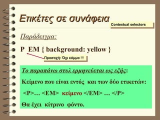 Ετικέτες σε συνάφεια Contextual selectors Παράδειγμα: P  EM { background: yellow } Το παραπάνω στυλ ερμηνεύεται ως εξής : Κείμενο που είναι εντός  και των δύο ετικετών: <P>… <EM>  κείμενο  </EM> … </P> Θα έχει  κίτρινο  φόντο. Προσοχή: Όχι κόμμα  !!! 
