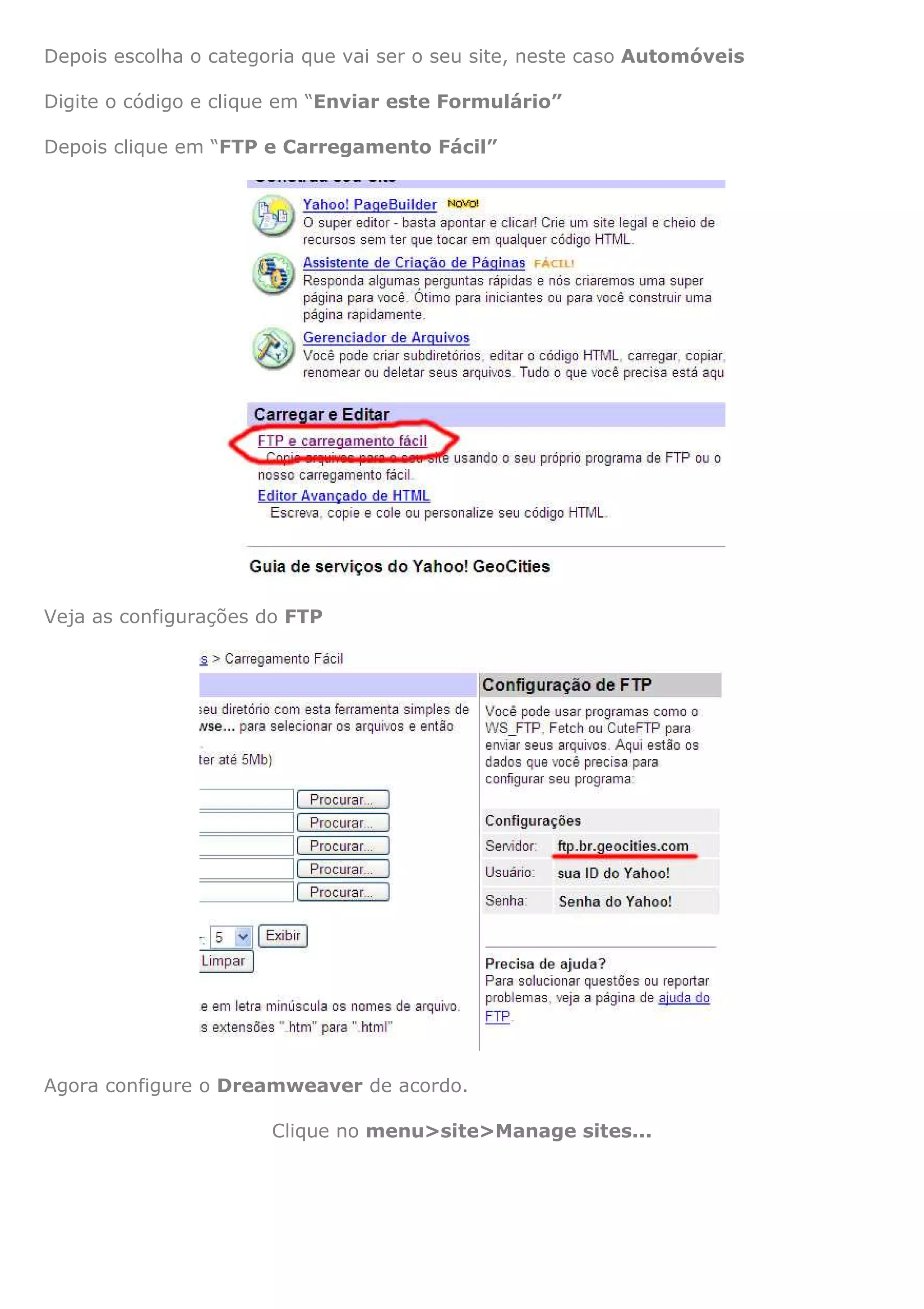 Depois escolha o categoria que vai ser o seu site, neste caso Automóveis

Digite o código e clique em “Enviar este Formulário”

Depois clique em “FTP e Carregamento Fácil”




Veja as configurações do FTP




Agora configure o Dreamweaver de acordo.

                       Clique no menu>site>Manage sites...
 