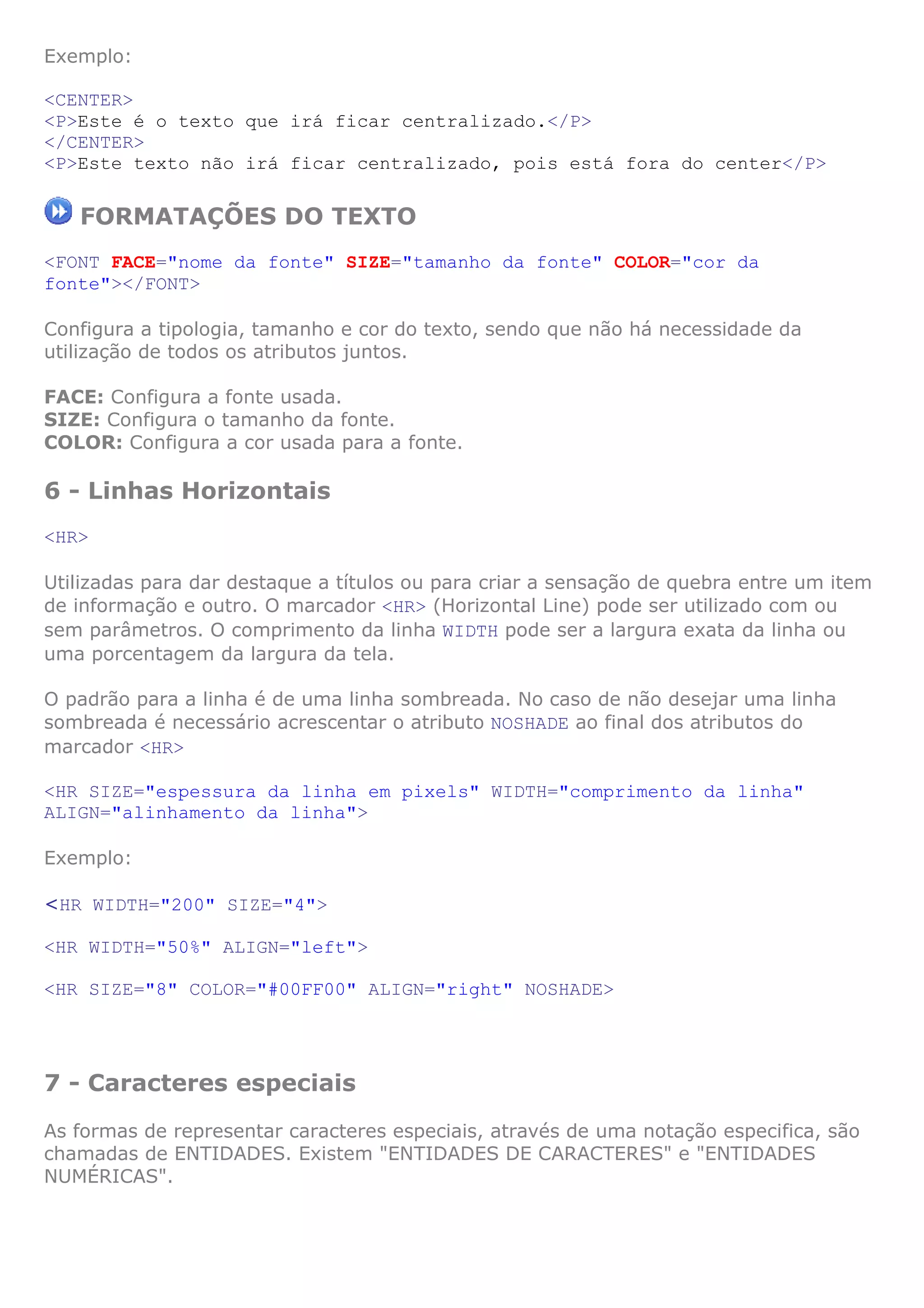 Exemplo:

<CENTER>
<P>Este é o texto que irá ficar centralizado.</P>
</CENTER>
<P>Este texto não irá ficar centralizado, pois está fora do center</P>

   FORMATAÇÕES DO TEXTO
<FONT FACE="nome da fonte" SIZE="tamanho da fonte" COLOR="cor da
fonte"></FONT>

Configura a tipologia, tamanho e cor do texto, sendo que não há necessidade da
utilização de todos os atributos juntos.

FACE: Configura a fonte usada.
SIZE: Configura o tamanho da fonte.
COLOR: Configura a cor usada para a fonte.

6 - Linhas Horizontais
<HR>

Utilizadas para dar destaque a títulos ou para criar a sensação de quebra entre um item
de informação e outro. O marcador <HR> (Horizontal Line) pode ser utilizado com ou
sem parâmetros. O comprimento da linha WIDTH pode ser a largura exata da linha ou
uma porcentagem da largura da tela.

O padrão para a linha é de uma linha sombreada. No caso de não desejar uma linha
sombreada é necessário acrescentar o atributo NOSHADE ao final dos atributos do
marcador <HR>

<HR SIZE="espessura da linha em pixels" WIDTH="comprimento da linha"
ALIGN="alinhamento da linha">

Exemplo:

<HR WIDTH="200" SIZE="4">

<HR WIDTH="50%" ALIGN="left">

<HR SIZE="8" COLOR="#00FF00" ALIGN="right" NOSHADE>




7 - Caracteres especiais
As formas de representar caracteres especiais, através de uma notação especifica, são
chamadas de ENTIDADES. Existem "ENTIDADES DE CARACTERES" e "ENTIDADES
NUMÉRICAS".
 
