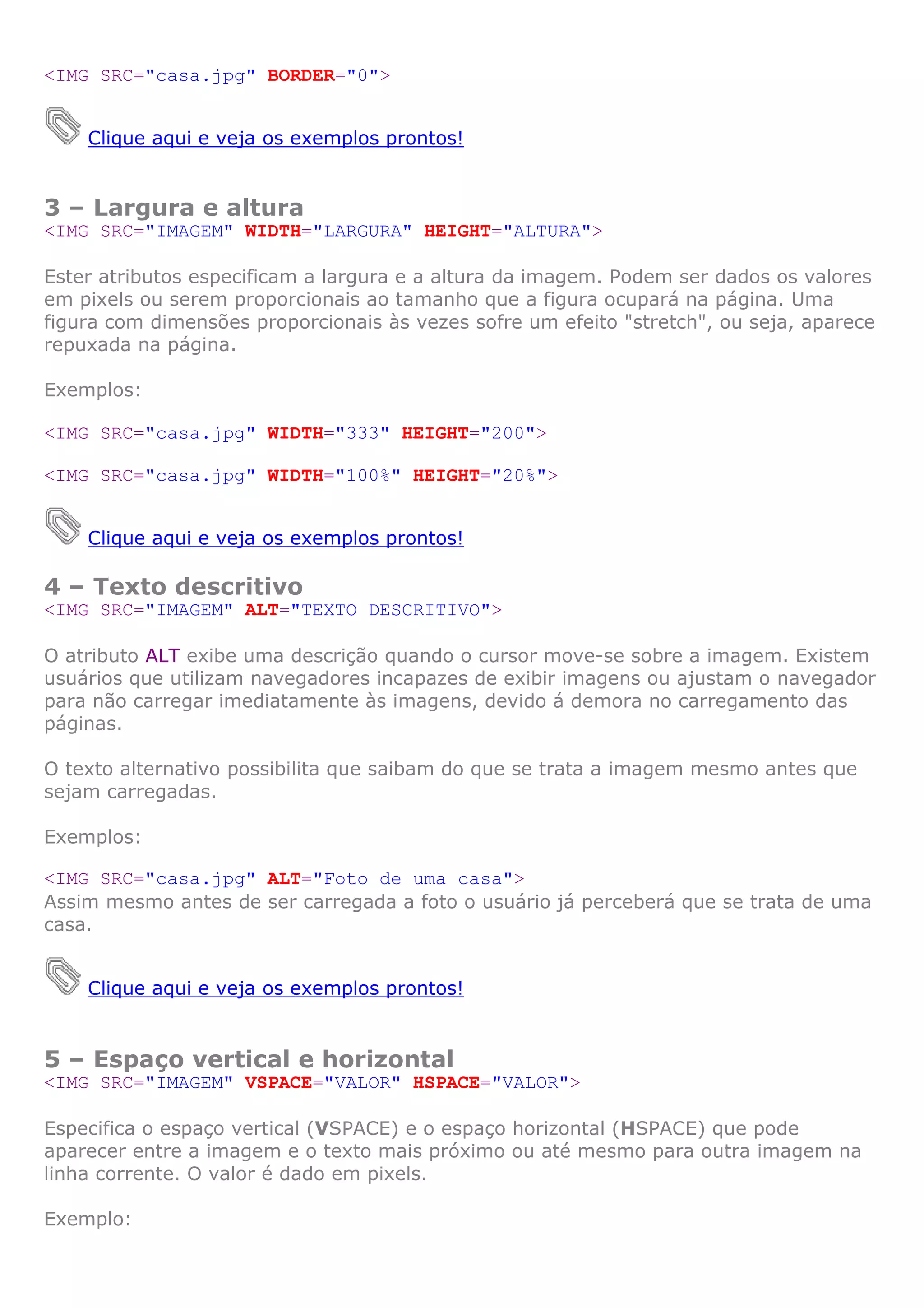 <IMG SRC="casa.jpg" BORDER="0">


    Clique aqui e veja os exemplos prontos!


3 – Largura e altura
<IMG SRC="IMAGEM" WIDTH="LARGURA" HEIGHT="ALTURA">

Ester atributos especificam a largura e a altura da imagem. Podem ser dados os valores
em pixels ou serem proporcionais ao tamanho que a figura ocupará na página. Uma
figura com dimensões proporcionais às vezes sofre um efeito "stretch", ou seja, aparece
repuxada na página.

Exemplos:

<IMG SRC="casa.jpg" WIDTH="333" HEIGHT="200">

<IMG SRC="casa.jpg" WIDTH="100%" HEIGHT="20%">


    Clique aqui e veja os exemplos prontos!

4 – Texto descritivo
<IMG SRC="IMAGEM" ALT="TEXTO DESCRITIVO">

O atributo ALT exibe uma descrição quando o cursor move-se sobre a imagem. Existem
usuários que utilizam navegadores incapazes de exibir imagens ou ajustam o navegador
para não carregar imediatamente às imagens, devido á demora no carregamento das
páginas.

O texto alternativo possibilita que saibam do que se trata a imagem mesmo antes que
sejam carregadas.

Exemplos:

<IMG SRC="casa.jpg" ALT="Foto de uma casa">
Assim mesmo antes de ser carregada a foto o usuário já perceberá que se trata de uma
casa.


    Clique aqui e veja os exemplos prontos!


5 – Espaço vertical e horizontal
<IMG SRC="IMAGEM" VSPACE="VALOR" HSPACE="VALOR">

Especifica o espaço vertical (VSPACE) e o espaço horizontal (HSPACE) que pode
aparecer entre a imagem e o texto mais próximo ou até mesmo para outra imagem na
linha corrente. O valor é dado em pixels.

Exemplo:
 