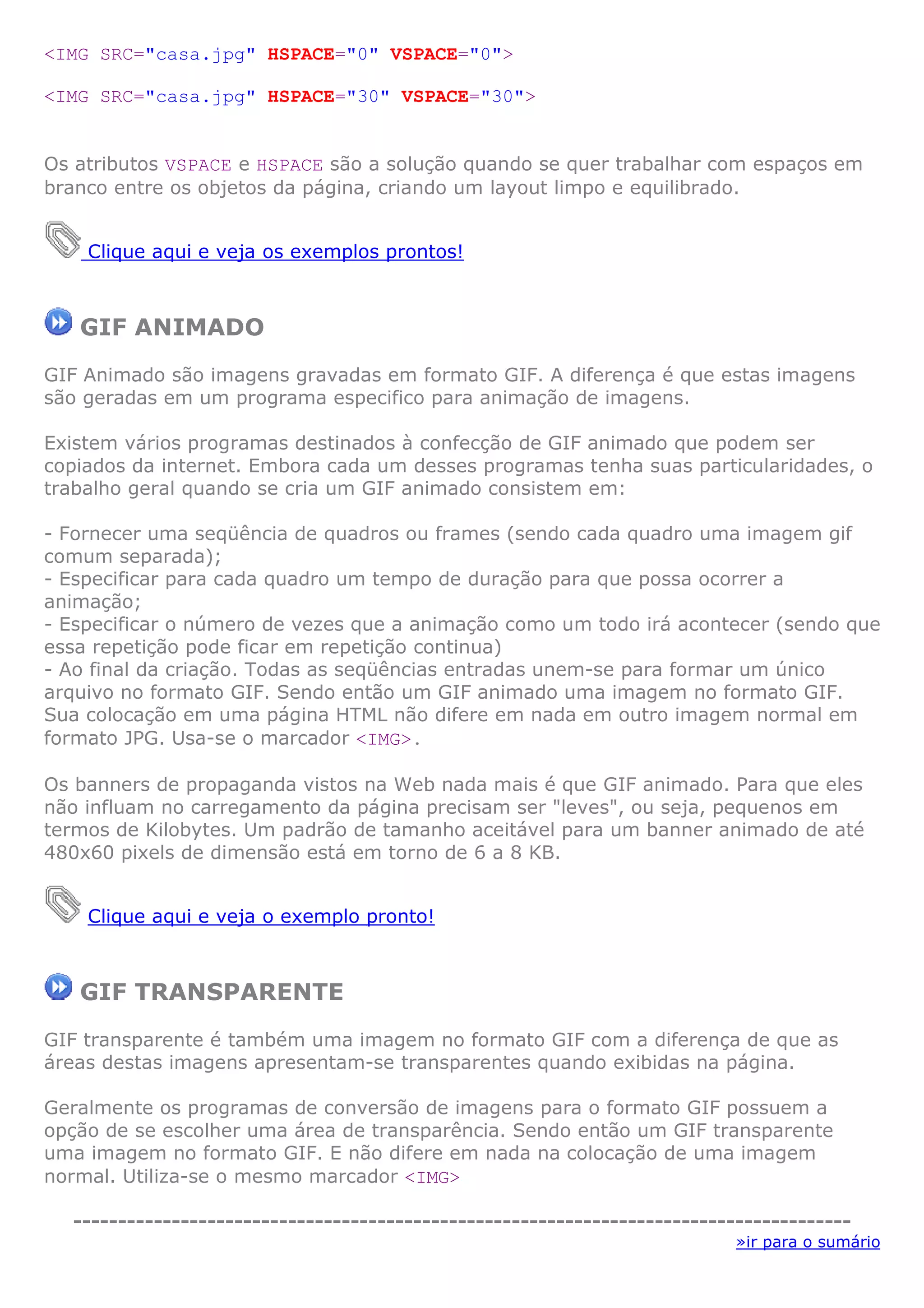 <IMG SRC="casa.jpg" HSPACE="0" VSPACE="0">

<IMG SRC="casa.jpg" HSPACE="30" VSPACE="30">


Os atributos VSPACE e HSPACE são a solução quando se quer trabalhar com espaços em
branco entre os objetos da página, criando um layout limpo e equilibrado.


    Clique aqui e veja os exemplos prontos!



   GIF ANIMADO
GIF Animado são imagens gravadas em formato GIF. A diferença é que estas imagens
são geradas em um programa especifico para animação de imagens.

Existem vários programas destinados à confecção de GIF animado que podem ser
copiados da internet. Embora cada um desses programas tenha suas particularidades, o
trabalho geral quando se cria um GIF animado consistem em:

- Fornecer uma seqüência de quadros ou frames (sendo cada quadro uma imagem gif
comum separada);
- Especificar para cada quadro um tempo de duração para que possa ocorrer a
animação;
- Especificar o número de vezes que a animação como um todo irá acontecer (sendo que
essa repetição pode ficar em repetição continua)
- Ao final da criação. Todas as seqüências entradas unem-se para formar um único
arquivo no formato GIF. Sendo então um GIF animado uma imagem no formato GIF.
Sua colocação em uma página HTML não difere em nada em outro imagem normal em
formato JPG. Usa-se o marcador <IMG>.

Os banners de propaganda vistos na Web nada mais é que GIF animado. Para que eles
não influam no carregamento da página precisam ser "leves", ou seja, pequenos em
termos de Kilobytes. Um padrão de tamanho aceitável para um banner animado de até
480x60 pixels de dimensão está em torno de 6 a 8 KB.


    Clique aqui e veja o exemplo pronto!



   GIF TRANSPARENTE
GIF transparente é também uma imagem no formato GIF com a diferença de que as
áreas destas imagens apresentam-se transparentes quando exibidas na página.

Geralmente os programas de conversão de imagens para o formato GIF possuem a
opção de se escolher uma área de transparência. Sendo então um GIF transparente
uma imagem no formato GIF. E não difere em nada na colocação de uma imagem
normal. Utiliza-se o mesmo marcador <IMG>

  ---------------------------------------------------------------------------------------
                                                                            »ir para o sumário
 