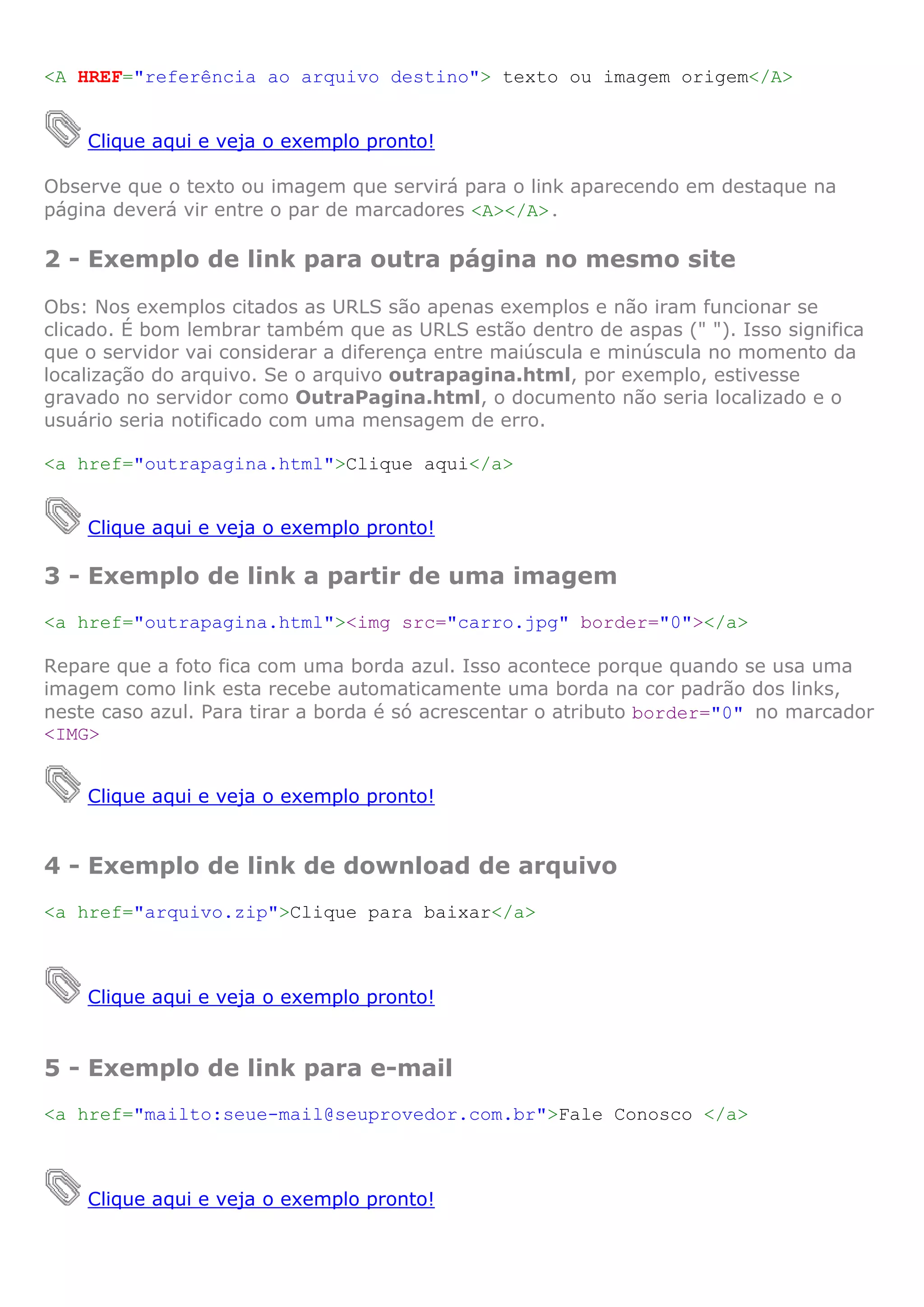 <A HREF="referência ao arquivo destino"> texto ou imagem origem</A>


    Clique aqui e veja o exemplo pronto!

Observe que o texto ou imagem que servirá para o link aparecendo em destaque na
página deverá vir entre o par de marcadores <A></A>.

2 - Exemplo de link para outra página no mesmo site
Obs: Nos exemplos citados as URLS são apenas exemplos e não iram funcionar se
clicado. É bom lembrar também que as URLS estão dentro de aspas (" "). Isso significa
que o servidor vai considerar a diferença entre maiúscula e minúscula no momento da
localização do arquivo. Se o arquivo outrapagina.html, por exemplo, estivesse
gravado no servidor como OutraPagina.html, o documento não seria localizado e o
usuário seria notificado com uma mensagem de erro.

<a href="outrapagina.html">Clique aqui</a>


    Clique aqui e veja o exemplo pronto!

3 - Exemplo de link a partir de uma imagem
<a href="outrapagina.html"><img src="carro.jpg" border="0"></a>

Repare que a foto fica com uma borda azul. Isso acontece porque quando se usa uma
imagem como link esta recebe automaticamente uma borda na cor padrão dos links,
neste caso azul. Para tirar a borda é só acrescentar o atributo border="0" no marcador
<IMG>


    Clique aqui e veja o exemplo pronto!


4 - Exemplo de link de download de arquivo
<a href="arquivo.zip">Clique para baixar</a>



    Clique aqui e veja o exemplo pronto!


5 - Exemplo de link para e-mail
<a href="mailto:seue-mail@seuprovedor.com.br">Fale Conosco </a>



    Clique aqui e veja o exemplo pronto!
 