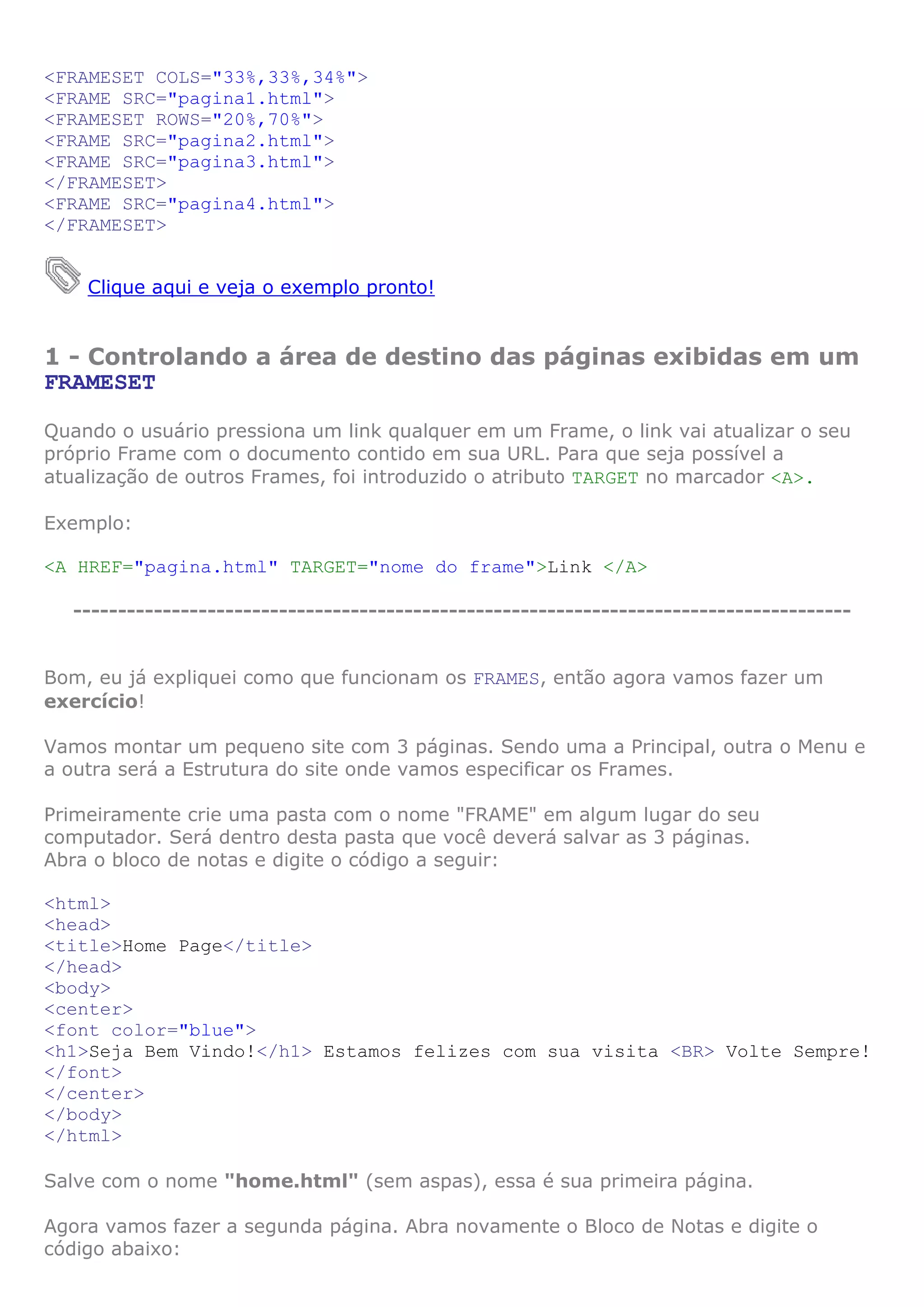 <FRAMESET COLS="33%,33%,34%">
<FRAME SRC="pagina1.html">
<FRAMESET ROWS="20%,70%">
<FRAME SRC="pagina2.html">
<FRAME SRC="pagina3.html">
</FRAMESET>
<FRAME SRC="pagina4.html">
</FRAMESET>


    Clique aqui e veja o exemplo pronto!


1 - Controlando a área de destino das páginas exibidas em um
FRAMESET

Quando o usuário pressiona um link qualquer em um Frame, o link vai atualizar o seu
próprio Frame com o documento contido em sua URL. Para que seja possível a
atualização de outros Frames, foi introduzido o atributo TARGET no marcador <A>.

Exemplo:

<A HREF="pagina.html" TARGET="nome do frame">Link </A>

  ---------------------------------------------------------------------------------------


Bom, eu já expliquei como que funcionam os FRAMES, então agora vamos fazer um
exercício!

Vamos montar um pequeno site com 3 páginas. Sendo uma a Principal, outra o Menu e
a outra será a Estrutura do site onde vamos especificar os Frames.

Primeiramente crie uma pasta com o nome "FRAME" em algum lugar do seu
computador. Será dentro desta pasta que você deverá salvar as 3 páginas.
Abra o bloco de notas e digite o código a seguir:

<html>
<head>
<title>Home Page</title>
</head>
<body>
<center>
<font color="blue">
<h1>Seja Bem Vindo!</h1> Estamos felizes com sua visita <BR> Volte Sempre!
</font>
</center>
</body>
</html>

Salve com o nome "home.html" (sem aspas), essa é sua primeira página.

Agora vamos fazer a segunda página. Abra novamente o Bloco de Notas e digite o
código abaixo:
 