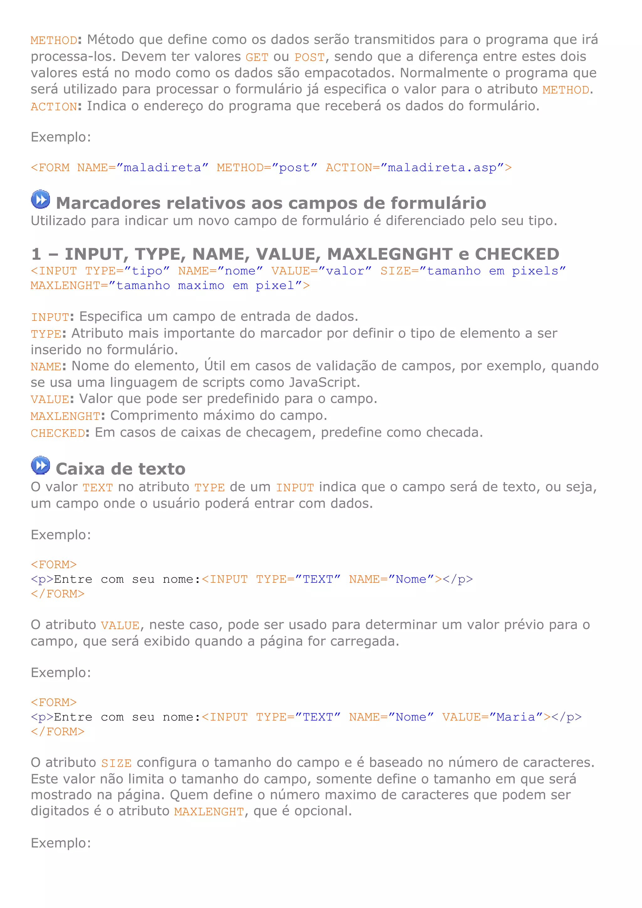 METHOD: Método que define como os dados serão transmitidos para o programa que irá
processa-los. Devem ter valores GET ou POST, sendo que a diferença entre estes dois
valores está no modo como os dados são empacotados. Normalmente o programa que
será utilizado para processar o formulário já especifica o valor para o atributo METHOD.
ACTION: Indica o endereço do programa que receberá os dados do formulário.

Exemplo:

<FORM NAME=”maladireta” METHOD=”post” ACTION=”maladireta.asp”>

   Marcadores relativos aos campos de formulário
Utilizado para indicar um novo campo de formulário é diferenciado pelo seu tipo.

1 – INPUT, TYPE, NAME, VALUE, MAXLEGNGHT e CHECKED
<INPUT TYPE=”tipo” NAME=”nome” VALUE=”valor” SIZE=”tamanho em pixels”
MAXLENGHT=”tamanho maximo em pixel”>

INPUT: Especifica um campo de entrada de dados.
TYPE: Atributo mais importante do marcador por definir o tipo de elemento a ser
inserido no formulário.
NAME: Nome do elemento, Útil em casos de validação de campos, por exemplo, quando
se usa uma linguagem de scripts como JavaScript.
VALUE: Valor que pode ser predefinido para o campo.
MAXLENGHT: Comprimento máximo do campo.
CHECKED: Em casos de caixas de checagem, predefine como checada.

   Caixa de texto
O valor TEXT no atributo TYPE de um INPUT indica que o campo será de texto, ou seja,
um campo onde o usuário poderá entrar com dados.

Exemplo:

<FORM>
<p>Entre com seu nome:<INPUT TYPE=”TEXT” NAME=”Nome”></p>
</FORM>

O atributo VALUE, neste caso, pode ser usado para determinar um valor prévio para o
campo, que será exibido quando a página for carregada.

Exemplo:

<FORM>
<p>Entre com seu nome:<INPUT TYPE=”TEXT” NAME=”Nome” VALUE=”Maria”></p>
</FORM>

O atributo SIZE configura o tamanho do campo e é baseado no número de caracteres.
Este valor não limita o tamanho do campo, somente define o tamanho em que será
mostrado na página. Quem define o número maximo de caracteres que podem ser
digitados é o atributo MAXLENGHT, que é opcional.

Exemplo:
 