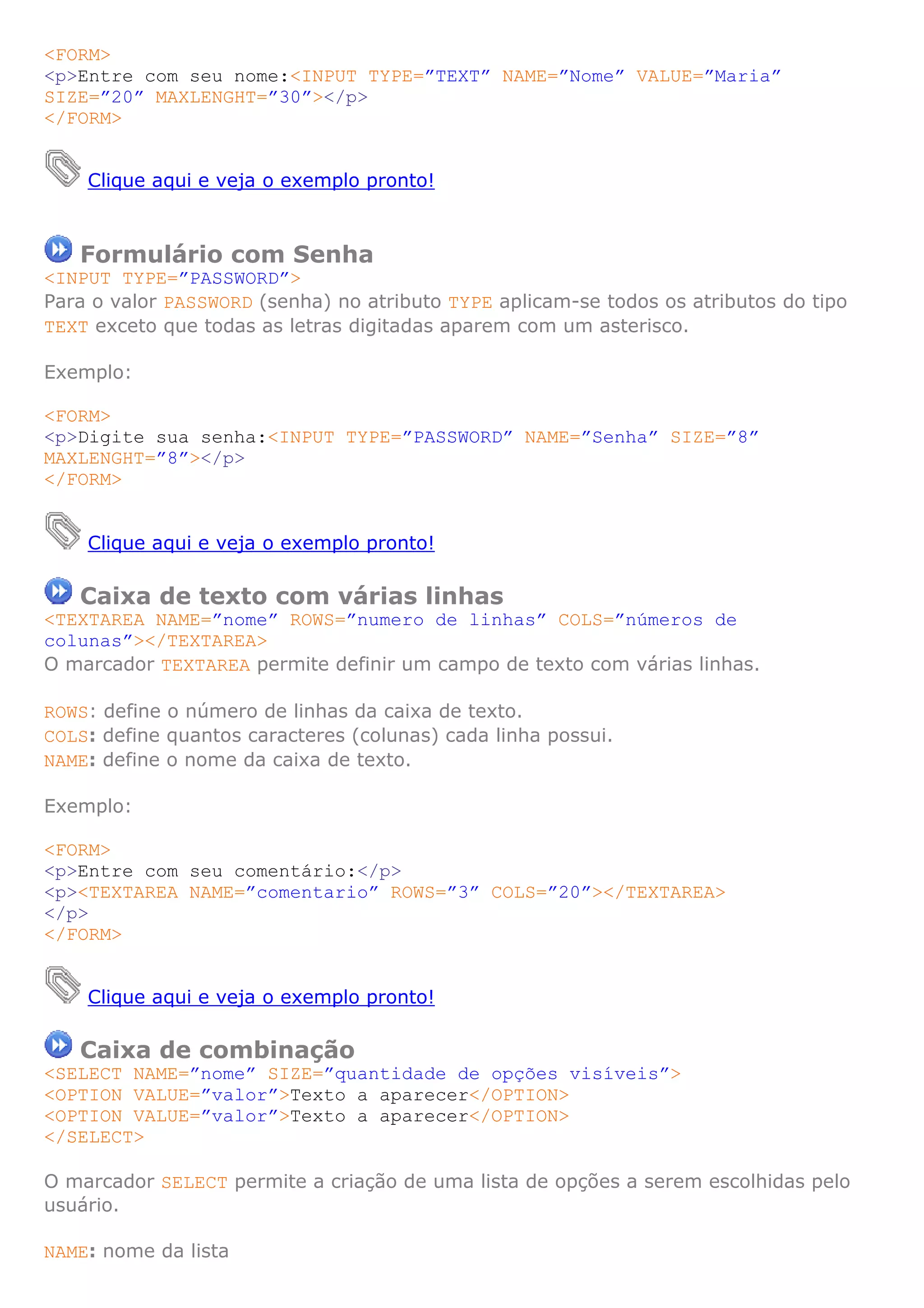 <FORM>
<p>Entre com seu nome:<INPUT TYPE=”TEXT” NAME=”Nome” VALUE=”Maria”
SIZE=”20” MAXLENGHT=”30”></p>
</FORM>


    Clique aqui e veja o exemplo pronto!



   Formulário com Senha
<INPUT TYPE=”PASSWORD”>
Para o valor PASSWORD (senha) no atributo TYPE aplicam-se todos os atributos do tipo
TEXT exceto que todas as letras digitadas aparem com um asterisco.

Exemplo:

<FORM>
<p>Digite sua senha:<INPUT TYPE=”PASSWORD” NAME=”Senha” SIZE=”8”
MAXLENGHT=”8”></p>
</FORM>


    Clique aqui e veja o exemplo pronto!

   Caixa de texto com várias linhas
<TEXTAREA NAME=”nome” ROWS=”numero de linhas” COLS=”números de
colunas”></TEXTAREA>
O marcador TEXTAREA permite definir um campo de texto com várias linhas.

ROWS: define o número de linhas da caixa de texto.
COLS: define quantos caracteres (colunas) cada linha possui.
NAME: define o nome da caixa de texto.

Exemplo:

<FORM>
<p>Entre com seu comentário:</p>
<p><TEXTAREA NAME=”comentario” ROWS=”3” COLS=”20”></TEXTAREA>
</p>
</FORM>


    Clique aqui e veja o exemplo pronto!

   Caixa de combinação
<SELECT NAME=”nome” SIZE=”quantidade de opções visíveis”>
<OPTION VALUE=”valor”>Texto a aparecer</OPTION>
<OPTION VALUE=”valor”>Texto a aparecer</OPTION>
</SELECT>

O marcador SELECT permite a criação de uma lista de opções a serem escolhidas pelo
usuário.

NAME: nome da lista
 