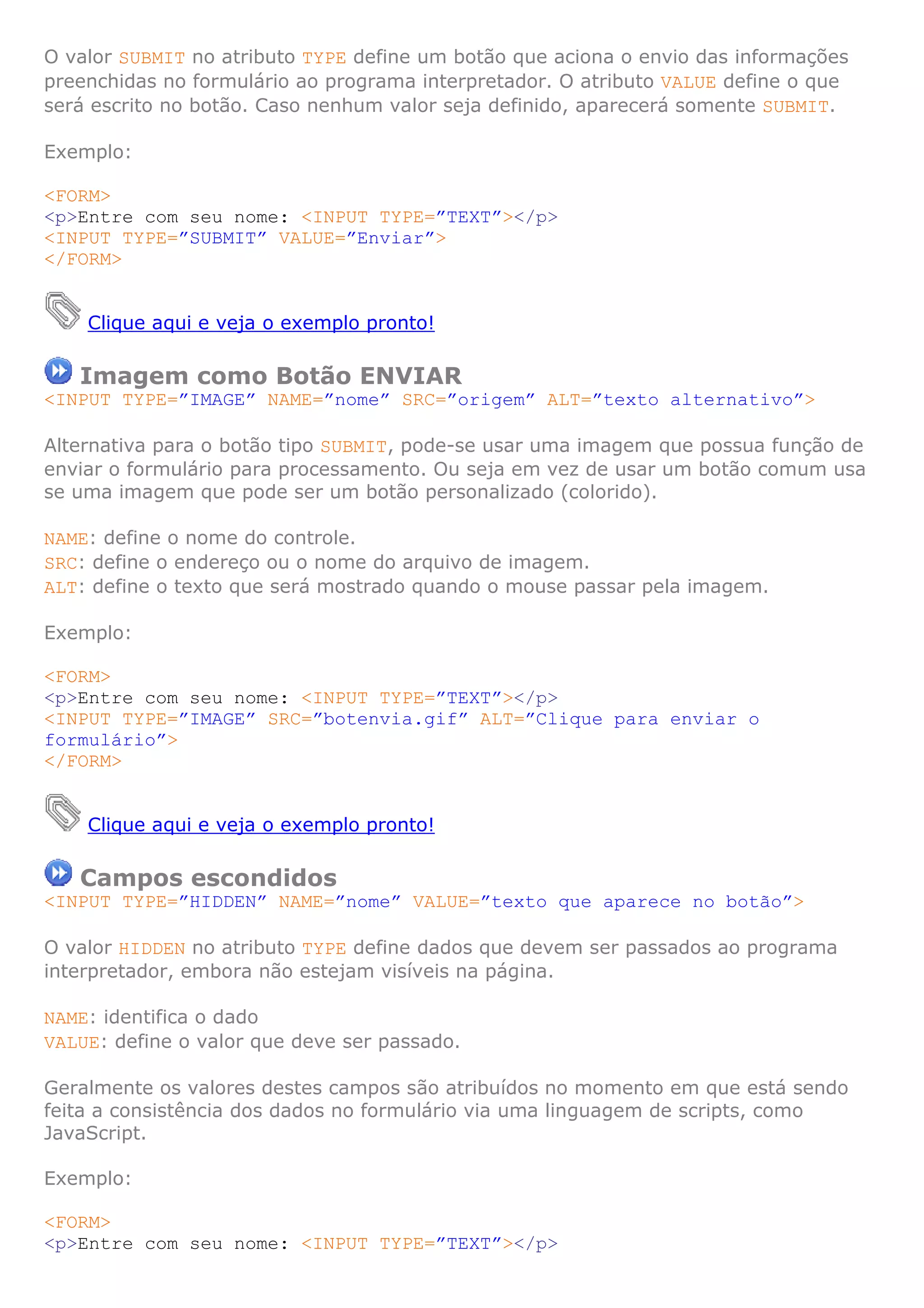O valor SUBMIT no atributo TYPE define um botão que aciona o envio das informações
preenchidas no formulário ao programa interpretador. O atributo VALUE define o que
será escrito no botão. Caso nenhum valor seja definido, aparecerá somente SUBMIT.

Exemplo:

<FORM>
<p>Entre com seu nome: <INPUT TYPE=”TEXT”></p>
<INPUT TYPE=”SUBMIT” VALUE=”Enviar”>
</FORM>


    Clique aqui e veja o exemplo pronto!

   Imagem como Botão ENVIAR
<INPUT TYPE=”IMAGE” NAME=”nome” SRC=”origem” ALT=”texto alternativo”>

Alternativa para o botão tipo SUBMIT, pode-se usar uma imagem que possua função de
enviar o formulário para processamento. Ou seja em vez de usar um botão comum usa
se uma imagem que pode ser um botão personalizado (colorido).

NAME: define o nome do controle.
SRC: define o endereço ou o nome do arquivo de imagem.
ALT: define o texto que será mostrado quando o mouse passar pela imagem.

Exemplo:

<FORM>
<p>Entre com seu nome: <INPUT TYPE=”TEXT”></p>
<INPUT TYPE=”IMAGE” SRC=”botenvia.gif” ALT=”Clique para enviar o
formulário”>
</FORM>


    Clique aqui e veja o exemplo pronto!

   Campos escondidos
<INPUT TYPE=”HIDDEN” NAME=”nome” VALUE=”texto que aparece no botão”>

O valor HIDDEN no atributo TYPE define dados que devem ser passados ao programa
interpretador, embora não estejam visíveis na página.

NAME: identifica o dado
VALUE: define o valor que deve ser passado.

Geralmente os valores destes campos são atribuídos no momento em que está sendo
feita a consistência dos dados no formulário via uma linguagem de scripts, como
JavaScript.

Exemplo:

<FORM>
<p>Entre com seu nome: <INPUT TYPE=”TEXT”></p>
 