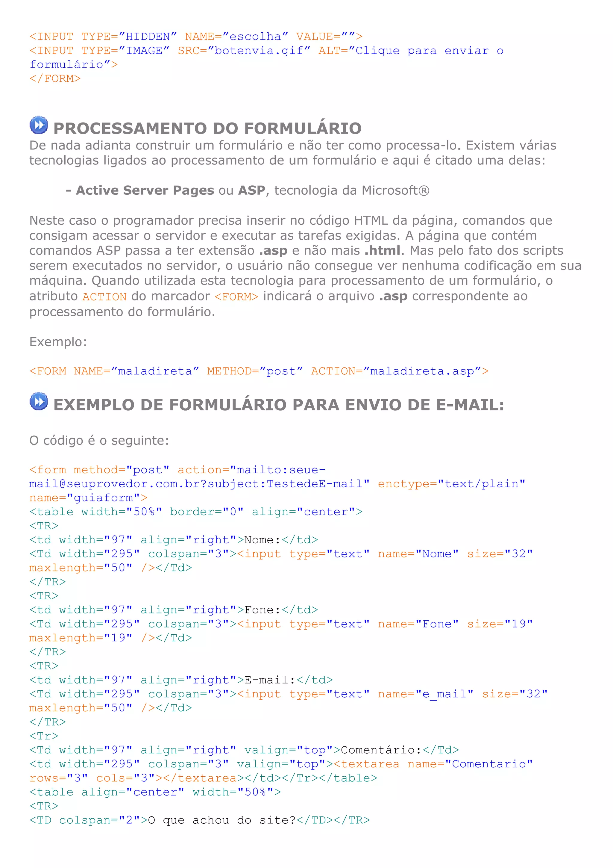 <INPUT TYPE=”HIDDEN” NAME=”escolha” VALUE=””>
<INPUT TYPE=”IMAGE” SRC=”botenvia.gif” ALT=”Clique para enviar o
formulário”>
</FORM>



   PROCESSAMENTO DO FORMULÁRIO
De nada adianta construir um formulário e não ter como processa-lo. Existem várias
tecnologias ligados ao processamento de um formulário e aqui é citado uma delas:

     - Active Server Pages ou ASP, tecnologia da Microsoft®

Neste caso o programador precisa inserir no código HTML da página, comandos que
consigam acessar o servidor e executar as tarefas exigidas. A página que contém
comandos ASP passa a ter extensão .asp e não mais .html. Mas pelo fato dos scripts
serem executados no servidor, o usuário não consegue ver nenhuma codificação em sua
máquina. Quando utilizada esta tecnologia para processamento de um formulário, o
atributo ACTION do marcador <FORM> indicará o arquivo .asp correspondente ao
processamento do formulário.

Exemplo:

<FORM NAME=”maladireta” METHOD=”post” ACTION=”maladireta.asp”>

   EXEMPLO DE FORMULÁRIO PARA ENVIO DE E-MAIL:

O código é o seguinte:

<form method="post" action="mailto:seue-
mail@seuprovedor.com.br?subject:TestedeE-mail" enctype="text/plain"
name="guiaform">
<table width="50%" border="0" align="center">
<TR>
<td width="97" align="right">Nome:</td>
<Td width="295" colspan="3"><input type="text" name="Nome" size="32"
maxlength="50" /></Td>
</TR>
<TR>
<td width="97" align="right">Fone:</td>
<Td width="295" colspan="3"><input type="text" name="Fone" size="19"
maxlength="19" /></Td>
</TR>
<TR>
<td width="97" align="right">E-mail:</td>
<Td width="295" colspan="3"><input type="text" name="e_mail" size="32"
maxlength="50" /></Td>
</TR>
<Tr>
<Td width="97" align="right" valign="top">Comentário:</Td>
<td width="295" colspan="3" valign="top"><textarea name="Comentario"
rows="3" cols="3"></textarea></td></Tr></table>
<table align="center" width="50%">
<TR>
<TD colspan="2">O que achou do site?</TD></TR>
 