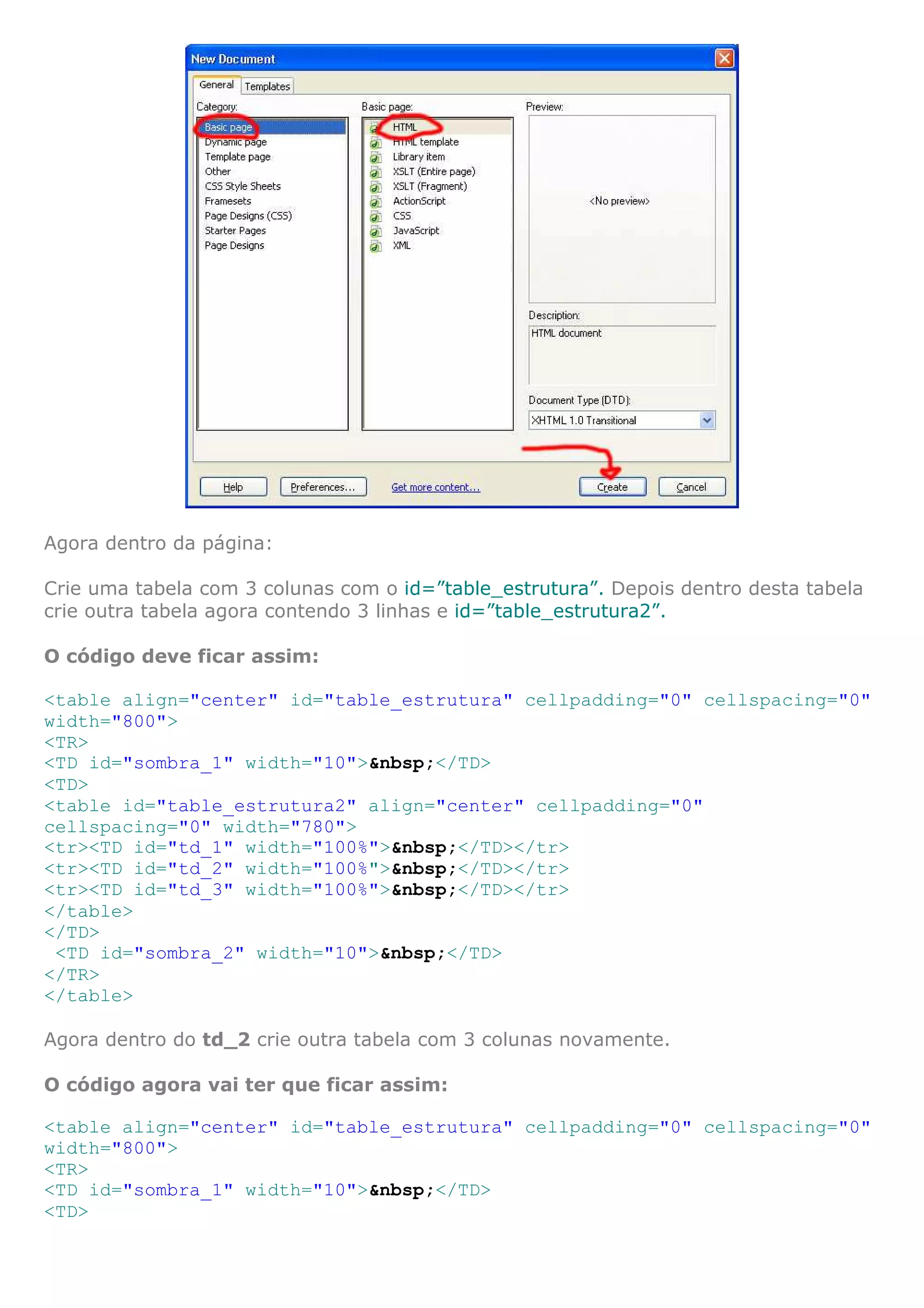 Agora dentro da página:

Crie uma tabela com 3 colunas com o id=”table_estrutura”. Depois dentro desta tabela
crie outra tabela agora contendo 3 linhas e id=”table_estrutura2”.

O código deve ficar assim:

<table align="center" id="table_estrutura" cellpadding="0" cellspacing="0"
width="800">
<TR>
<TD id="sombra_1" width="10">&nbsp;</TD>
<TD>
<table id="table_estrutura2" align="center" cellpadding="0"
cellspacing="0" width="780">
<tr><TD id="td_1" width="100%">&nbsp;</TD></tr>
<tr><TD id="td_2" width="100%">&nbsp;</TD></tr>
<tr><TD id="td_3" width="100%">&nbsp;</TD></tr>
</table>
</TD>
 <TD id="sombra_2" width="10">&nbsp;</TD>
</TR>
</table>

Agora dentro do td_2 crie outra tabela com 3 colunas novamente.

O código agora vai ter que ficar assim:

<table align="center" id="table_estrutura" cellpadding="0" cellspacing="0"
width="800">
<TR>
<TD id="sombra_1" width="10">&nbsp;</TD>
<TD>
 