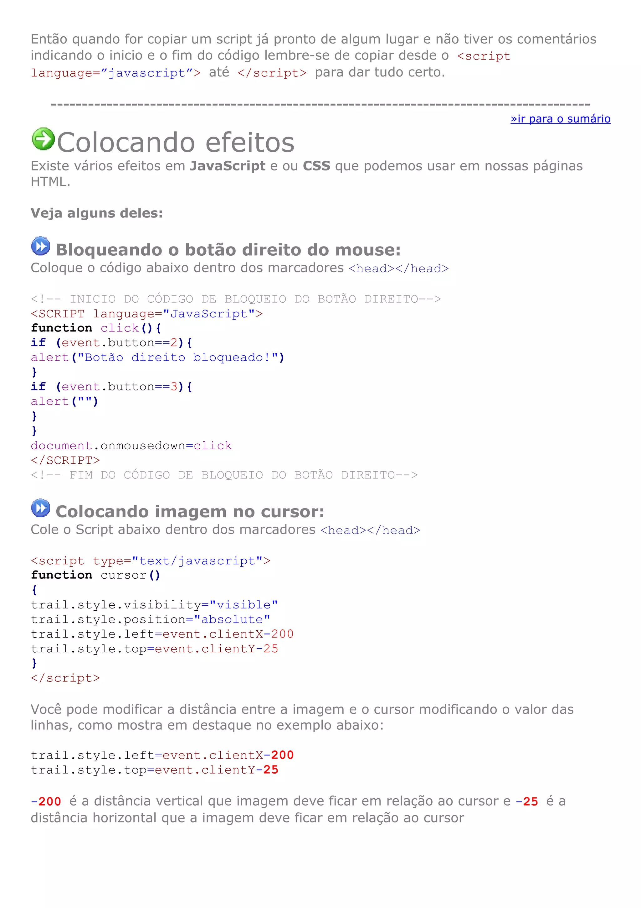 Então quando for copiar um script já pronto de algum lugar e não tiver os comentários
indicando o inicio e o fim do código lembre-se de copiar desde o <script
language=”javascript”> até </script> para dar tudo certo.

   ---------------------------------------------------------------------------------------
                                                                             »ir para o sumário

   Colocando efeitos
Existe vários efeitos em JavaScript e ou CSS que podemos usar em nossas páginas
HTML.

Veja alguns deles:

   Bloqueando o botão direito do mouse:
Coloque o código abaixo dentro dos marcadores <head></head>

<!-- INICIO DO CÓDIGO DE BLOQUEIO DO BOTÃO DIREITO-->
<SCRIPT language="JavaScript">
function click(){
if (event.button==2){
alert("Botão direito bloqueado!")
}
if (event.button==3){
alert("")
}
}
document.onmousedown=click
</SCRIPT>
<!-- FIM DO CÓDIGO DE BLOQUEIO DO BOTÃO DIREITO-->

   Colocando imagem no cursor:
Cole o Script abaixo dentro dos marcadores <head></head>

<script type="text/javascript">
function cursor()
{
trail.style.visibility="visible"
trail.style.position="absolute"
trail.style.left=event.clientX-200
trail.style.top=event.clientY-25
}
</script>

Você pode modificar a distância entre a imagem e o cursor modificando o valor das
linhas, como mostra em destaque no exemplo abaixo:

trail.style.left=event.clientX-200
trail.style.top=event.clientY-25

-200 é a distância vertical que imagem deve ficar em relação ao cursor e -25 é a
distância horizontal que a imagem deve ficar em relação ao cursor
 