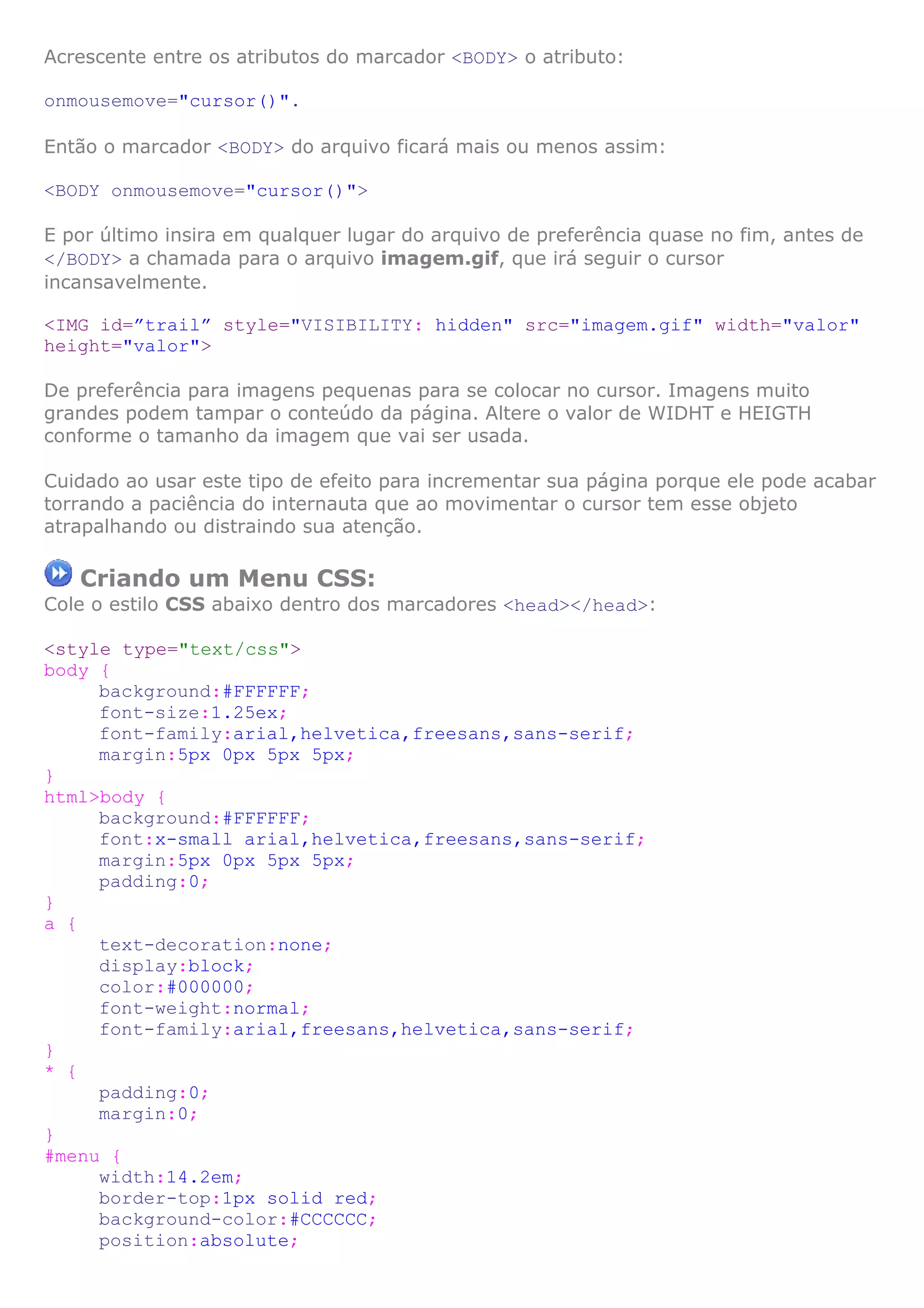Acrescente entre os atributos do marcador <BODY> o atributo:

onmousemove="cursor()".

Então o marcador <BODY> do arquivo ficará mais ou menos assim:

<BODY onmousemove="cursor()">

E por último insira em qualquer lugar do arquivo de preferência quase no fim, antes de
</BODY> a chamada para o arquivo imagem.gif, que irá seguir o cursor
incansavelmente.

<IMG id=”trail” style="VISIBILITY: hidden" src="imagem.gif" width="valor"
height="valor">

De preferência para imagens pequenas para se colocar no cursor. Imagens muito
grandes podem tampar o conteúdo da página. Altere o valor de WIDHT e HEIGTH
conforme o tamanho da imagem que vai ser usada.

Cuidado ao usar este tipo de efeito para incrementar sua página porque ele pode acabar
torrando a paciência do internauta que ao movimentar o cursor tem esse objeto
atrapalhando ou distraindo sua atenção.

   Criando um Menu CSS:
Cole o estilo CSS abaixo dentro dos marcadores <head></head>:

<style type="text/css">
body {
     background:#FFFFFF;
     font-size:1.25ex;
     font-family:arial,helvetica,freesans,sans-serif;
     margin:5px 0px 5px 5px;
}
html>body {
     background:#FFFFFF;
     font:x-small arial,helvetica,freesans,sans-serif;
     margin:5px 0px 5px 5px;
     padding:0;
}
a {
     text-decoration:none;
     display:block;
     color:#000000;
     font-weight:normal;
     font-family:arial,freesans,helvetica,sans-serif;
}
* {
     padding:0;
     margin:0;
}
#menu {
     width:14.2em;
     border-top:1px solid red;
     background-color:#CCCCCC;
     position:absolute;
 