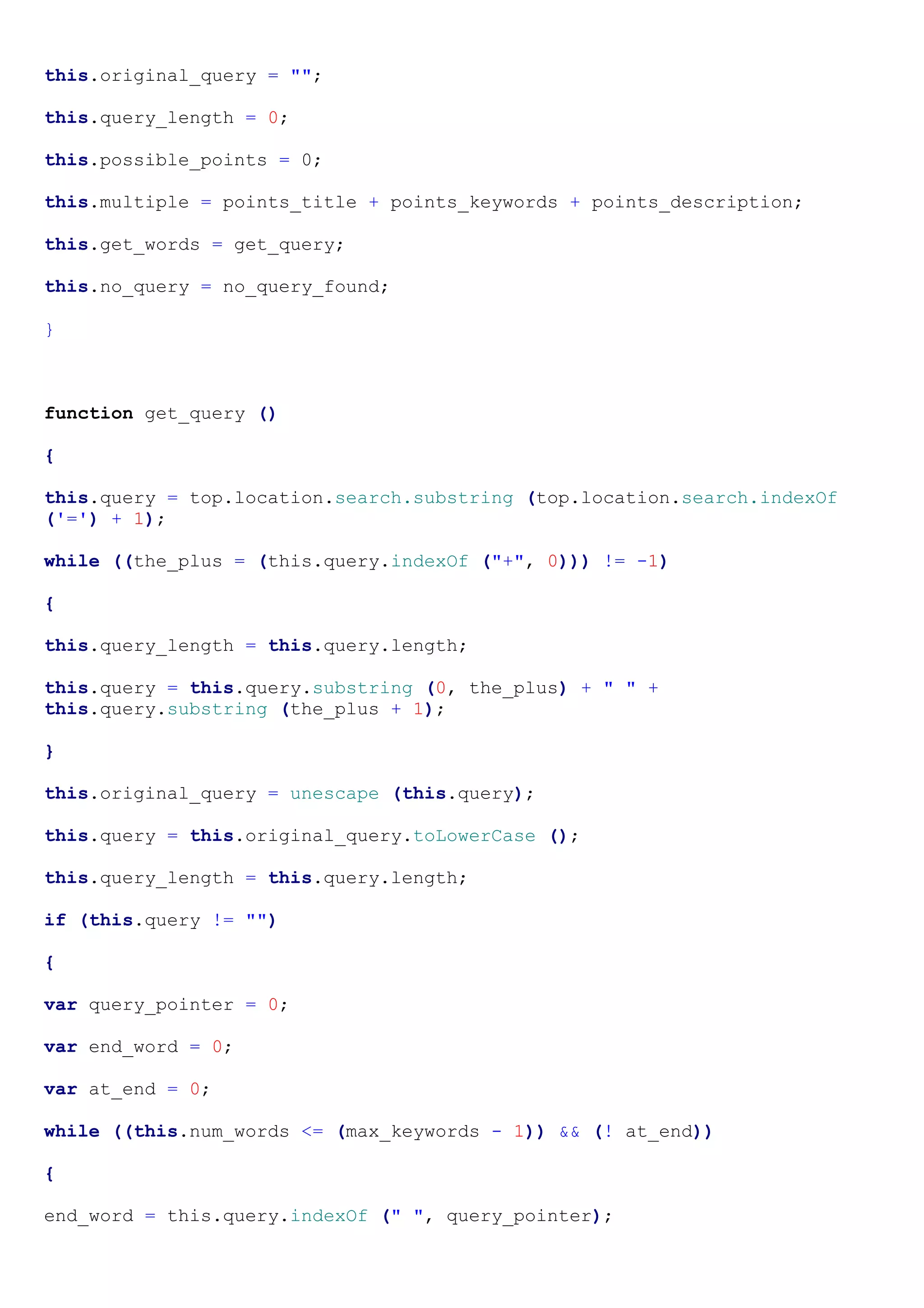 this.original_query = "";

this.query_length = 0;

this.possible_points = 0;

this.multiple = points_title + points_keywords + points_description;

this.get_words = get_query;

this.no_query = no_query_found;

}



function get_query ()

{

this.query = top.location.search.substring (top.location.search.indexOf
('=') + 1);

while ((the_plus = (this.query.indexOf ("+", 0))) != -1)

{

this.query_length = this.query.length;

this.query = this.query.substring (0, the_plus) + " " +
this.query.substring (the_plus + 1);

}

this.original_query = unescape (this.query);

this.query = this.original_query.toLowerCase ();

this.query_length = this.query.length;

if (this.query != "")

{

var query_pointer = 0;

var end_word = 0;

var at_end = 0;

while ((this.num_words <= (max_keywords - 1)) && (! at_end))

{

end_word = this.query.indexOf (" ", query_pointer);
 