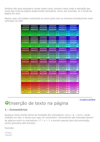 Embora não seja necessário mudar estas cores, existem casos onde a alteração das
cores dos Links da página acaba sendo necessária, como, por exemplo, se o fundo da
página for azul.

Abaixo veja uma tabela mostrando as cores junto com os números hexadecimais mais
utilizados na web!




  ---------------------------------------------------------------------------------------
                                                                            »ir para o sumário

   Inserção de texto na página
1 - Comentários

Qualquer texto escrito dento da limitação dos marcadores <BODY> e </BODY> serão
exibidos em tela, a menos que seja um comentário. Comentários são colocados dentro
de páginas entre os marcadores <!-- e --> e servem apenas para documentação,
sendo ignorados pelo browser.

Exemplo:

<html>
<head>
 