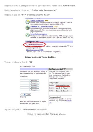 Depois escolha o categoria que vai ser o seu site, neste caso Automóveis

Digite o código e clique em “Enviar este Formulário”

Depois clique em “FTP e Carregamento Fácil”




Veja as configurações do FTP




Agora configure o Dreamweaver de acordo.

                       Clique no menu>site>Manage sites...
 