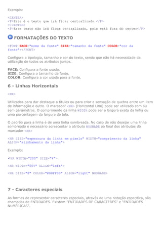 Exemplo:

<CENTER>
<P>Este é o texto que irá ficar centralizado.</P>
</CENTER>
<P>Este texto não irá ficar centralizado, pois está fora do center</P>

   FORMATAÇÕES DO TEXTO
<FONT FACE="nome da fonte" SIZE="tamanho da fonte" COLOR="cor da
fonte"></FONT>

Configura a tipologia, tamanho e cor do texto, sendo que não há necessidade da
utilização de todos os atributos juntos.

FACE: Configura a fonte usada.
SIZE: Configura o tamanho da fonte.
COLOR: Configura a cor usada para a fonte.

6 - Linhas Horizontais
<HR>

Utilizadas para dar destaque a títulos ou para criar a sensação de quebra entre um item
de informação e outro. O marcador <HR> (Horizontal Line) pode ser utilizado com ou
sem parâmetros. O comprimento da linha WIDTH pode ser a largura exata da linha ou
uma porcentagem da largura da tela.

O padrão para a linha é de uma linha sombreada. No caso de não desejar uma linha
sombreada é necessário acrescentar o atributo NOSHADE ao final dos atributos do
marcador <HR>

<HR SIZE="espessura da linha em pixels" WIDTH="comprimento da linha"
ALIGN="alinhamento da linha">

Exemplo:

<HR WIDTH="200" SIZE="4">

<HR WIDTH="50%" ALIGN="left">

<HR SIZE="8" COLOR="#00FF00" ALIGN="right" NOSHADE>




7 - Caracteres especiais
As formas de representar caracteres especiais, através de uma notação especifica, são
chamadas de ENTIDADES. Existem "ENTIDADES DE CARACTERES" e "ENTIDADES
NUMÉRICAS".
 