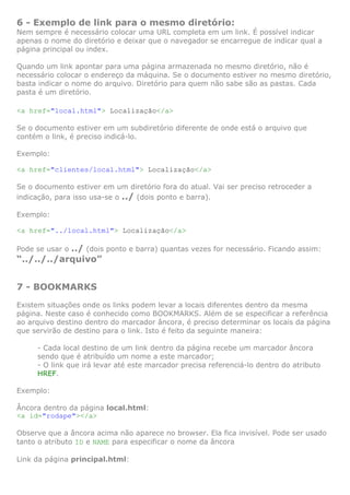 6 - Exemplo de link para o mesmo diretório:
Nem sempre é necessário colocar uma URL completa em um link. É possível indicar
apenas o nome do diretório e deixar que o navegador se encarregue de indicar qual a
página principal ou index.

Quando um link apontar para uma página armazenada no mesmo diretório, não é
necessário colocar o endereço da máquina. Se o documento estiver no mesmo diretório,
basta indicar o nome do arquivo. Diretório para quem não sabe são as pastas. Cada
pasta é um diretório.

<a href="local.html"> Localização</a>

Se o documento estiver em um subdiretório diferente de onde está o arquivo que
contém o link, é preciso indicá-lo.

Exemplo:

<a href="clientes/local.html"> Localização</a>

Se o documento estiver em um diretório fora do atual. Vai ser preciso retroceder a
indicação, para isso usa-se o ../ (dois ponto e barra).

Exemplo:

<a href="../local.html"> Localização</a>

            ../ (dois ponto e barra) quantas vezes for necessário. Ficando assim:
Pode se usar o
“../../../arquivo”


7 - BOOKMARKS
Existem situações onde os links podem levar a locais diferentes dentro da mesma
página. Neste caso é conhecido como BOOKMARKS. Além de se especificar a referência
ao arquivo destino dentro do marcador âncora, é preciso determinar os locais da página
que servirão de destino para o link. Isto é feito da seguinte maneira:

     - Cada local destino de um link dentro da página recebe um marcador âncora
     sendo que é atribuído um nome a este marcador;
     - O link que irá levar até este marcador precisa referenciá-lo dentro do atributo
     HREF.

Exemplo:

Âncora dentro da página local.html:
<a id="rodape"></a>

Observe que a âncora acima não aparece no browser. Ela fica invisível. Pode ser usado
tanto o atributo ID e NAME para especificar o nome da âncora

Link da página principal.html:
 