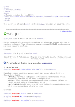 <html>
<head>
<title>Som </title>
</head>
<body>
<p>Escute a música de fundo!!!</p>
<embed src="fundo.mp3" WIDTH="0" HEIGTH="0" AUTOSTART="true" LOOP="true">
</body>
</html>

Caso especifique a largura (width) e a altura (height) aparecerá um player na página.


   ---------------------------------------------------------------------------------------
                                                                             »ir para o sumário

   MARQUEE
<MARQUEE> Texto a servir de letreiro </MARQEE>

Permite que um trecho passe continuamente de um lado para o outro da tela. Pode se
usar tanto texto como fotos. Inicialmente mostrarei apenas MARQUEE com texto, mais
pra frente mostrarei com fotos.

Exemplo:

<marquee> este é o letreiro</marquee>

Obs: O browser da Netscape não interpreta esta marcação, ou seja, o texto permanece
                                 imóvel na página.

   Principais atributos do marcador <MARQUEE>

1 - BEHAVIOR
<MARQUEE BEHAVIOR="comportamento do texto">TEXTO</MARQUEE>

Especifica o tipo de movimento que será usado para animar o texto do letreiro.
Opções de movimento:
     - SCROLL: Permite ao texto passar continuamente pelo letreiro na direção
     especificada, entrando por um lado e saindo pelo outro.
     - SLIDE: Permite ao texto passar por um dos cantos do letreiro, parando ao
     chegar no canto oposto e permanecendo na tela.
     - ALTERNATE: Permite ao texto passar de um lado a outro das extremidades do
     letreiro, permanecendo na tela o tempo todo.

Exemplos:

<MARQUEE BEHAVIOR="SCROLL">TEXTO</MARQUEE>

<MARQUEE BEHAVIOR="SLIDE">TEXTO</MARQUEE>

<MARQUEE BEHAVIOR="ALTERNATE">TEXTO</MARQUEE>
 