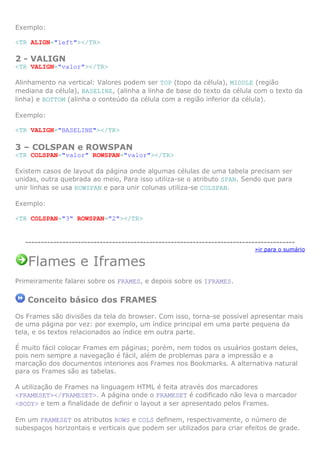 Exemplo:

<TR ALIGN="left"></TR>

2 - VALIGN
<TR VALIGN="valor"></TR>

Alinhamento na vertical: Valores podem ser TOP (topo da célula), MIDDLE (região
mediana da célula), BASELINE, (alinha a linha de base do texto da célula com o texto da
linha) e BOTTOM (alinha o conteúdo da célula com a região inferior da célula).

Exemplo:

<TR VALIGN="BASELINE"></TR>

3 – COLSPAN e ROWSPAN
<TR COLSPAN="valor" ROWSPAN="valor"></TR>

Existem casos de layout da página onde algumas células de uma tabela precisam ser
unidas, outra quebrada ao meio, Para isso utiliza-se o atributo SPAN. Sendo que para
unir linhas se usa ROWSPAN e para unir colunas utiliza-se COLSPAN.

Exemplo:

<TR COLSPAN="3" ROWSPAN="2"></TR>


   ---------------------------------------------------------------------------------------
                                                                             »ir para o sumário

   Flames e Iframes
Primeiramente falarei sobre os FRAMES, e depois sobre os IFRAMES.

   Conceito básico dos FRAMES
Os Frames são divisões da tela do browser. Com isso, torna-se possível apresentar mais
de uma página por vez: por exemplo, um índice principal em uma parte pequena da
tela, e os textos relacionados ao índice em outra parte.

É muito fácil colocar Frames em páginas; porém, nem todos os usuários gostam deles,
pois nem sempre a navegação é fácil, além de problemas para a impressão e a
marcação dos documentos interiores aos Frames nos Bookmarks. A alternativa natural
para os Frames são as tabelas.

A utilização de Frames na linguagem HTML é feita através dos marcadores
<FRAMESET></FRAMESET>. A página onde o FRAMESET é codificado não leva o marcador
<BODY> e tem a finalidade de definir o layout a ser apresentado pelos Frames.

Em um FRAMESET os atributos ROWS e COLS definem, respectivamente, o número de
subespaços horizontais e verticais que podem ser utilizados para criar efeitos de grade.
 
