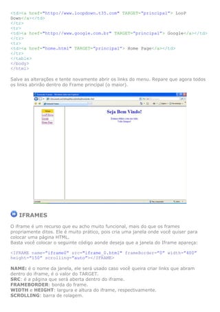 <td><a href="http://www.loopdown.t35.com" TARGET=”principal”> LooP
Down</a></td>
</tr>
<tr>
<td><a href="http://www.google.com.br" TARGET=”principal”> Google</a></td>
</tr>
<tr>
<td><a href="home.html" TARGET=”principal”> Home Page</a></td>
</tr>
</table>
</body>
</html>

Salve as alterações e tente novamente abrir os links do menu. Repare que agora todos
os links abrirão dentro do Frame principal (o maior).




   IFRAMES
O iframe é um recurso que eu acho muito funcional, mais do que os frames
propriamente ditos. Ele é muito prático, pois cria uma janela onde você quiser para
colocar uma página HTML.
Basta você colocar o seguinte código aonde deseja que a janela do Iframe apareça:

<IFRAME name=”iframe0” src="iframe_0.html" frameBorder=”0” width=”400”
height=”150” scrolling=”auto”></IFRAME>

NAME: é o nome da janela, ele será usado caso você queira criar links que abram
dentro do iframe, é o valor do TARGET.
SRC: é a página que será aberta dentro do iframe.
FRAMEBORDER: borda do frame.
WIDTH e HEIGHT: largura e altura do iframe, respectivamente.
SCROLLING: barra de rolagem.
 