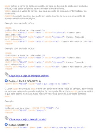 NAME: define o nome do botão de opção. No caso de botões de opção com exclusão
mútua, cada botão do grupo deverá utilizar o mesmo nome.
VALUE: contém o valor do campo, que será passado ao programa interpretador do
formulário.
CHECKED: atributo opcional que pode ser usado quando se deseja que a opção já
apareça selecionada na página.

Exemplo sem exclusão mútua:

<FORM>
<p>Escolha a área de interesse</p>
<INPUT TYPE=”RADIO” NAME=”radio1” VALUE=”iniciante”> Cursos para
iniciantes<Br>
<INPUT TYPE=”RADIO” NAME=”radio2” VALUE=”formprof”> Cursos formação
profissional<Br>
<INPUT TYPE=”RADIO” NAME=”radio3” VALUE=”ctec”> Cursos Microsoft® CTEC<Br>
</FORM>

Exemplo com exclusão mútua:

<FORM>
<p>Escolha a área de interesse</p>
<INPUT TYPE=”RADIO” NAME=”radio1” VALUE=”iniciante”> Cursos para
iniciantes<Br>
<INPUT TYPE=”RADIO” NAME=”radio1” VALUE=”formprof”> Cursos formação
profissional<Br>
<INPUT TYPE=”RADIO” NAME=”radio1” VALUE=”ctec”> Cursos Microsoft® CTEC<Br>
</FORM>


    Clique aqui e veja os exemplos prontos!

   Botão LIMPA/CANCELA
<INPUT TYPE=”RESET” VALUE=”texto que aparece no botão”>

O valor RESET no atributo TYPE define um botão que limpa todos os campos, devolvendo
os mesmos valores de quando a página foi carregada. No atributo VALUE, pode-se definir
o que será escrito no botão. Caso nenhum valor seja definido, aparecerá somente
RESET.

Exemplo:

<FORM>
<p>Entre com seu nome: <INPUT TYPE=”TEXT”></p>
<INPUT TYPE=”RESET” VALUE=”Apagar”>
</FORM>


    Clique aqui e veja o exemplo pronto!

   Botão SUBMIT
<INPUT TYPE=”SUBMIT” NAME=”nome” VALUE=”texto que aparece no botão”>
 