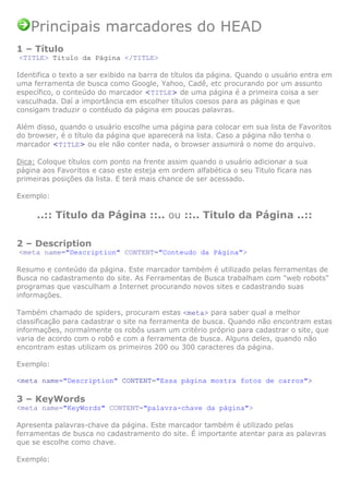 Principais marcadores do HEAD
1 – Título
<TITLE> Titulo da Página </TITLE>

Identifica o texto a ser exibido na barra de títulos da página. Quando o usuário entra em
uma ferramenta de busca como Google, Yahoo, Cadê, etc procurando por um assunto
específico, o conteúdo do marcador <TITLE> de uma página é a primeira coisa a ser
vasculhada. Daí a importância em escolher títulos coesos para as páginas e que
consigam traduzir o contéudo da página em poucas palavras.

Além disso, quando o usuário escolhe uma página para colocar em sua lista de Favoritos
do browser, é o título da página que aparecerá na lista. Caso a página não tenha o
marcador <TITLE> ou ele não conter nada, o browser assumirá o nome do arquivo.

Dica: Coloque títulos com ponto na frente assim quando o usuário adicionar a sua
página aos Favoritos e caso este esteja em ordem alfabética o seu Titulo ficara nas
primeiras posições da lista. E terá mais chance de ser acessado.

Exemplo:

     ..:: Titulo da Página ::.. ou ::.. Titulo da Página ..::

2 – Description
<meta name="Description" CONTENT="Conteudo da Página">

Resumo e conteúdo da página. Este marcador também é utilizado pelas ferramentas de
Busca no cadastramento do site. As Ferramentas de Busca trabalham com "web robots"
programas que vasculham a Internet procurando novos sites e cadastrando suas
informações.

Também chamado de spiders, procuram estas <meta> para saber qual a melhor
classificação para cadastrar o site na ferramenta de busca. Quando não encontram estas
informações, normalmente os robôs usam um critério próprio para cadastrar o site, que
varia de acordo com o robô e com a ferramenta de busca. Alguns deles, quando não
encontram estas utilizam os primeiros 200 ou 300 caracteres da página.

Exemplo:

<meta name="Description" CONTENT="Essa página mostra fotos de carros">

3 – KeyWords
<meta name="KeyWords" CONTENT="palavra-chave da página">

Apresenta palavras-chave da página. Este marcador também é utilizado pelas
ferramentas de busca no cadastramento do site. É importante atentar para as palavras
que se escolhe como chave.

Exemplo:
 