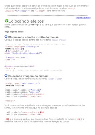Então quando for copiar um script já pronto de algum lugar e não tiver os comentários
indicando o inicio e o fim do código lembre-se de copiar desde o <script
language=”javascript”> até </script> para dar tudo certo.

   ---------------------------------------------------------------------------------------
                                                                             »ir para o sumário

   Colocando efeitos
Existe vários efeitos em JavaScript e ou CSS que podemos usar em nossas páginas
HTML.

Veja alguns deles:

   Bloqueando o botão direito do mouse:
Coloque o código abaixo dentro dos marcadores <head></head>

<!-- INICIO DO CÓDIGO DE BLOQUEIO DO BOTÃO DIREITO-->
<SCRIPT language="JavaScript">
function click(){
if (event.button==2){
alert("Botão direito bloqueado!")
}
if (event.button==3){
alert("")
}
}
document.onmousedown=click
</SCRIPT>
<!-- FIM DO CÓDIGO DE BLOQUEIO DO BOTÃO DIREITO-->

   Colocando imagem no cursor:
Cole o Script abaixo dentro dos marcadores <head></head>

<script type="text/javascript">
function cursor()
{
trail.style.visibility="visible"
trail.style.position="absolute"
trail.style.left=event.clientX-200
trail.style.top=event.clientY-25
}
</script>

Você pode modificar a distância entre a imagem e o cursor modificando o valor das
linhas, como mostra em destaque no exemplo abaixo:

trail.style.left=event.clientX-200
trail.style.top=event.clientY-25

-200 é a distância vertical que imagem deve ficar em relação ao cursor e -25 é a
distância horizontal que a imagem deve ficar em relação ao cursor
 